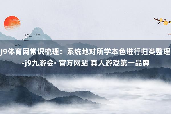 J9体育网常识梳理：系统地对所学本色进行归类整理-j9九游会· 官方网站 真人游戏第一品牌