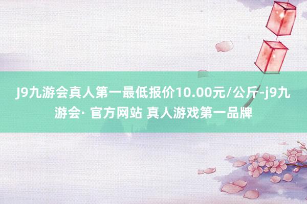 J9九游会真人第一最低报价10.00元/公斤-j9九游会· 官方网站 真人游戏第一品牌