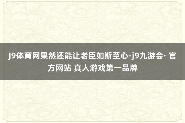 J9体育网果然还能让老臣如斯至心-j9九游会· 官方网站 真人游戏第一品牌
