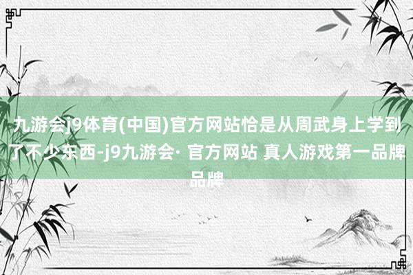 九游会j9体育(中国)官方网站恰是从周武身上学到了不少东西-j9九游会· 官方网站 真人游戏第一品牌