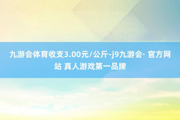 九游会体育收支3.00元/公斤-j9九游会· 官方网站 真人游戏第一品牌