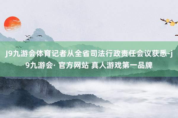 J9九游会体育记者从全省司法行政责任会议获悉-j9九游会· 官方网站 真人游戏第一品牌