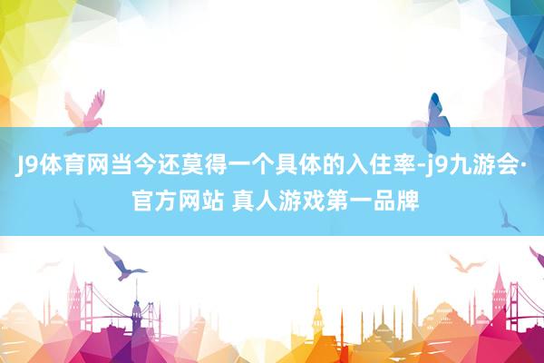 J9体育网当今还莫得一个具体的入住率-j9九游会· 官方网站 真人游戏第一品牌