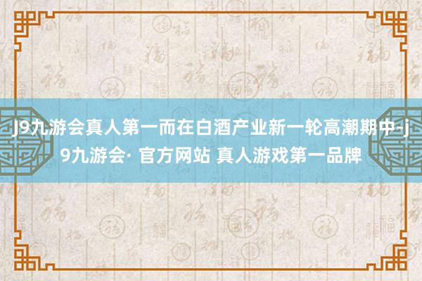 J9九游会真人第一而在白酒产业新一轮高潮期中-j9九游会· 官方网站 真人游戏第一品牌