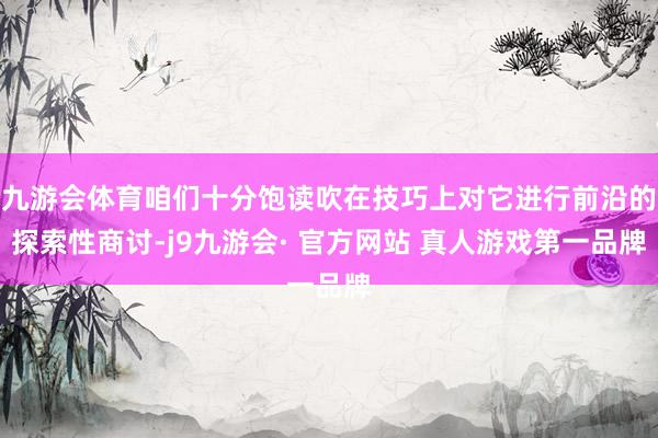 九游会体育咱们十分饱读吹在技巧上对它进行前沿的探索性商讨-j9九游会· 官方网站 真人游戏第一品牌