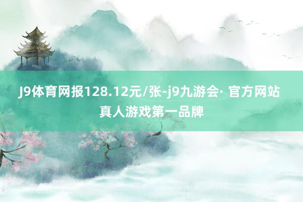 J9体育网报128.12元/张-j9九游会· 官方网站 真人游戏第一品牌