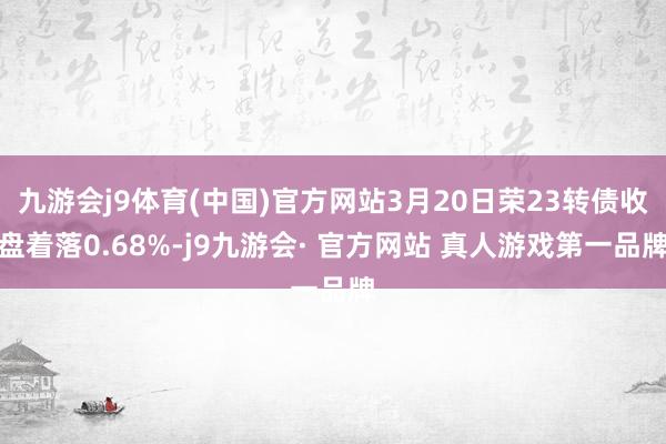 九游会j9体育(中国)官方网站3月20日荣23转债收盘着落0.68%-j9九游会· 官方网站 真人游戏第一品牌
