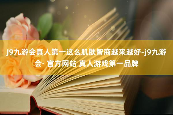 J9九游会真人第一这么肌肤智商越来越好-j9九游会· 官方网站 真人游戏第一品牌