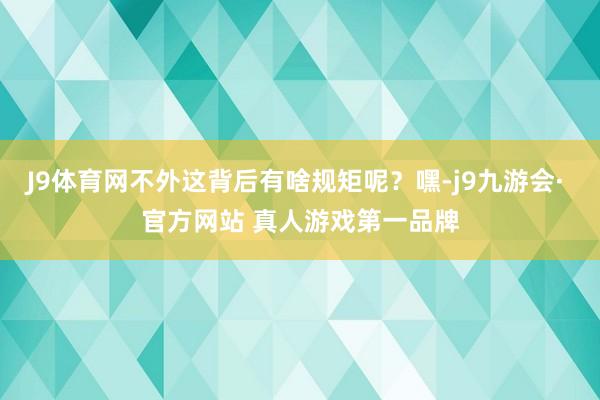 J9体育网不外这背后有啥规矩呢？嘿-j9九游会· 官方网站 真人游戏第一品牌