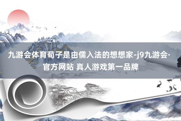 九游会体育荀子是由儒入法的想想家-j9九游会· 官方网站 真人游戏第一品牌