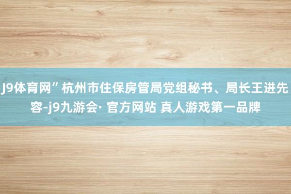 J9体育网”杭州市住保房管局党组秘书、局长王进先容-j9九游会· 官方网站 真人游戏第一品牌