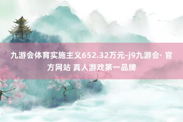 九游会体育实施主义652.32万元-j9九游会· 官方网站 真人游戏第一品牌