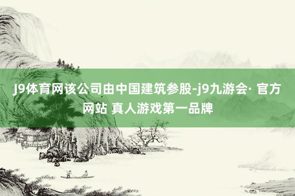 J9体育网该公司由中国建筑参股-j9九游会· 官方网站 真人游戏第一品牌