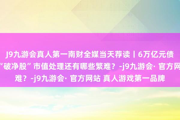J9九游会真人第一南财全媒当天荐读丨6万亿元债务名额已下达各地；“破净股”市值处理还有哪些繁难？-j9九游会· 官方网站 真人游戏第一品牌