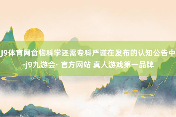 J9体育网食物科学还需专科严谨在发布的认知公告中-j9九游会· 官方网站 真人游戏第一品牌