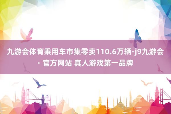 九游会体育乘用车市集零卖110.6万辆-j9九游会· 官方网站 真人游戏第一品牌