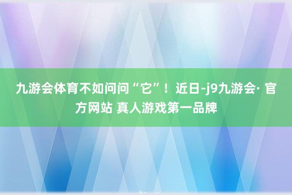 九游会体育不如问问“它”！近日-j9九游会· 官方网站 真人游戏第一品牌