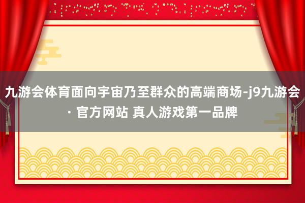 九游会体育面向宇宙乃至群众的高端商场-j9九游会· 官方网站 真人游戏第一品牌
