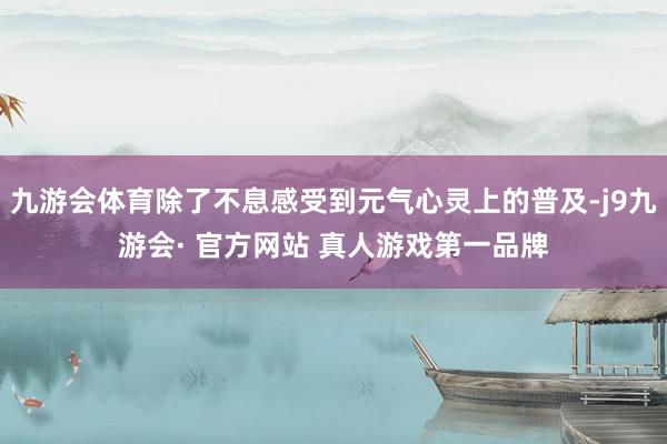 九游会体育除了不息感受到元气心灵上的普及-j9九游会· 官方网站 真人游戏第一品牌