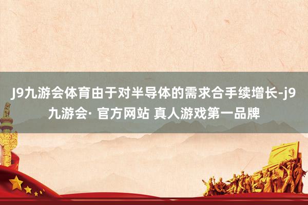 J9九游会体育由于对半导体的需求合手续增长-j9九游会· 官方网站 真人游戏第一品牌