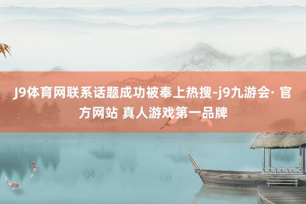 J9体育网联系话题成功被奉上热搜-j9九游会· 官方网站 真人游戏第一品牌