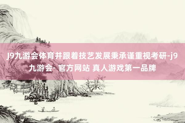 J9九游会体育并跟着技艺发展秉承谨重视考研-j9九游会· 官方网站 真人游戏第一品牌