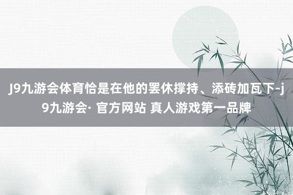 J9九游会体育恰是在他的罢休撑持、添砖加瓦下-j9九游会· 官方网站 真人游戏第一品牌