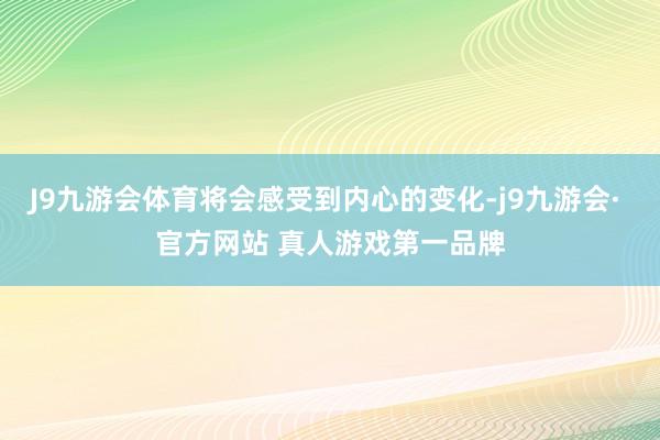 J9九游会体育将会感受到内心的变化-j9九游会· 官方网站 真人游戏第一品牌