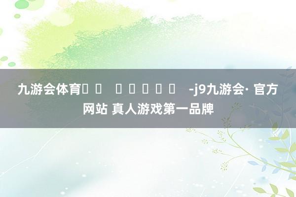 九游会体育		  					  -j9九游会· 官方网站 真人游戏第一品牌