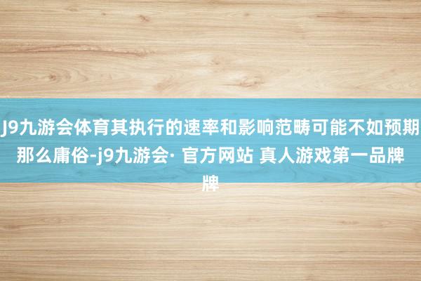 J9九游会体育其执行的速率和影响范畴可能不如预期那么庸俗-j9九游会· 官方网站 真人游戏第一品牌