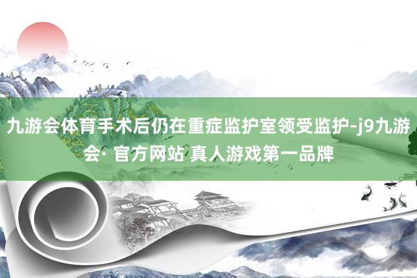 九游会体育手术后仍在重症监护室领受监护-j9九游会· 官方网站 真人游戏第一品牌