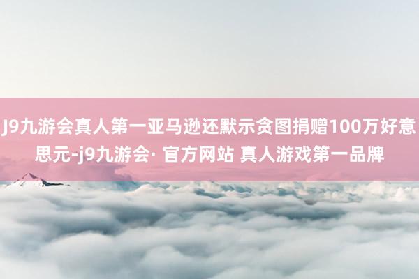 J9九游会真人第一亚马逊还默示贪图捐赠100万好意思元-j9九游会· 官方网站 真人游戏第一品牌