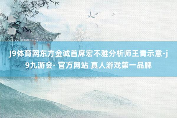 J9体育网　　东方金诚首席宏不雅分析师王青示意-j9九游会· 官方网站 真人游戏第一品牌