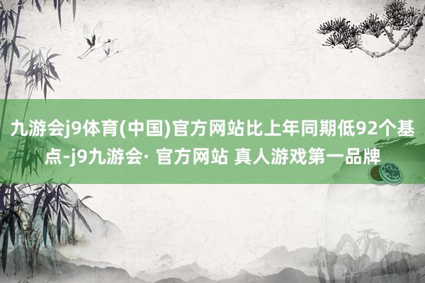 九游会j9体育(中国)官方网站比上年同期低92个基点-j9九游会· 官方网站 真人游戏第一品牌