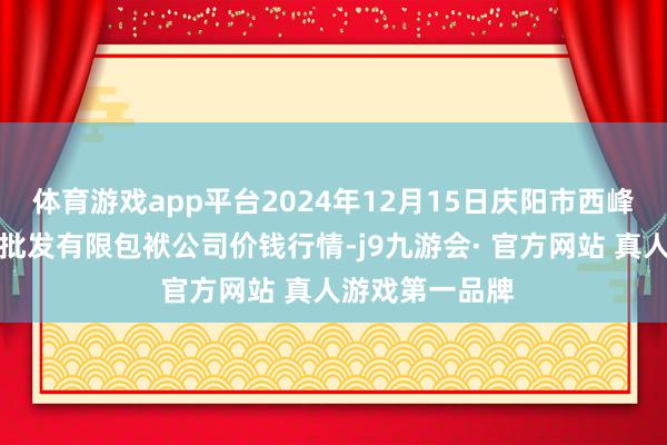 体育游戏app平台2024年12月15日庆阳市西峰西郊瓜果蔬菜批发有限包袱公司价钱行情-j9九游会· 官方网站 真人游戏第一品牌