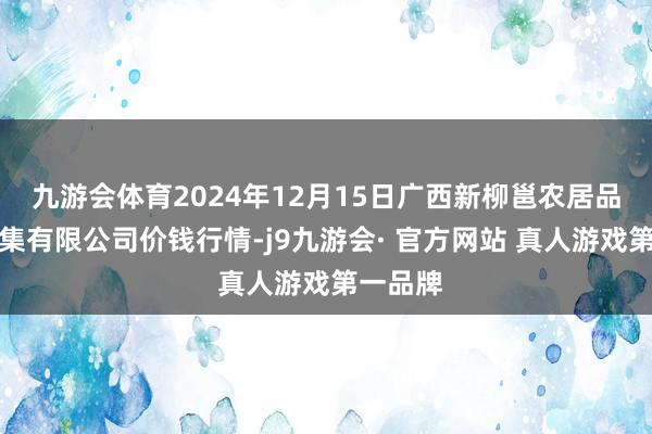 九游会体育2024年12月15日广西新柳邕农居品批发市集有限公司价钱行情-j9九游会· 官方网站 真人游戏第一品牌