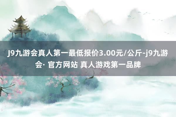 J9九游会真人第一最低报价3.00元/公斤-j9九游会· 官方网站 真人游戏第一品牌