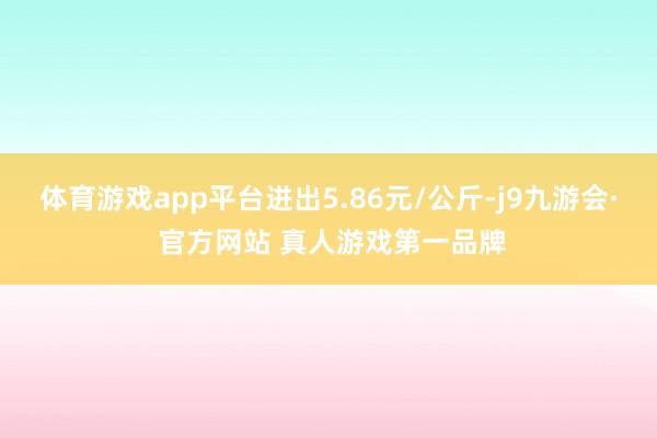 体育游戏app平台进出5.86元/公斤-j9九游会· 官方网站 真人游戏第一品牌