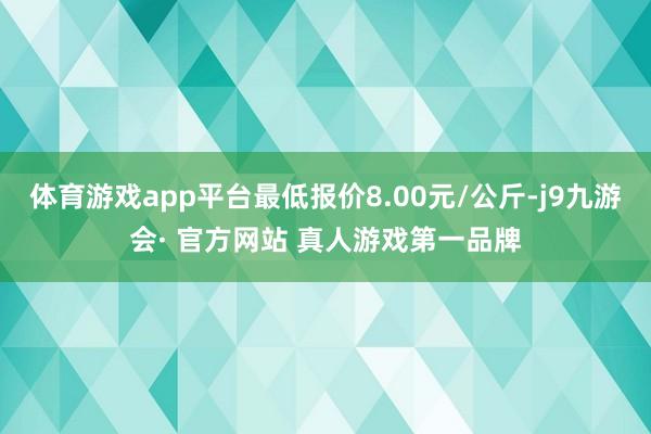 体育游戏app平台最低报价8.00元/公斤-j9九游会· 官方网站 真人游戏第一品牌
