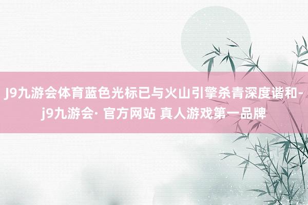 J9九游会体育蓝色光标已与火山引擎杀青深度谐和-j9九游会· 官方网站 真人游戏第一品牌