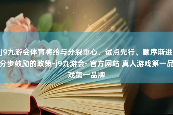J9九游会体育将给与分裂重心、试点先行、顺序渐进、分步鼓励的政策-j9九游会· 官方网站 真人游戏第一品牌
