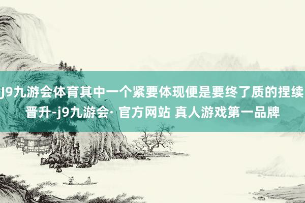 J9九游会体育其中一个紧要体现便是要终了质的捏续晋升-j9九游会· 官方网站 真人游戏第一品牌