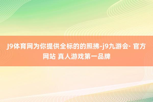 J9体育网为你提供全标的的照拂-j9九游会· 官方网站 真人游戏第一品牌