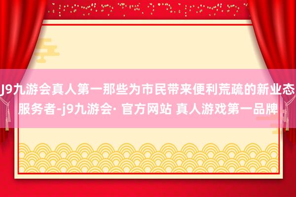 J9九游会真人第一那些为市民带来便利荒疏的新业态服务者-j9九游会· 官方网站 真人游戏第一品牌