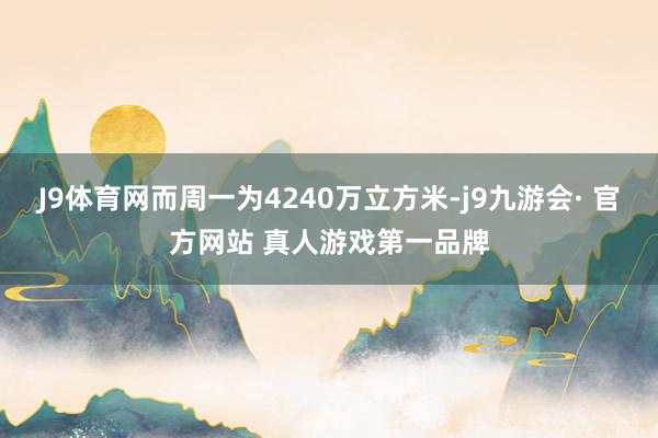 J9体育网而周一为4240万立方米-j9九游会· 官方网站 真人游戏第一品牌