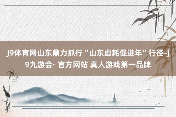 J9体育网山东鼎力抓行“山东虚耗促进年”行径-j9九游会· 官方网站 真人游戏第一品牌