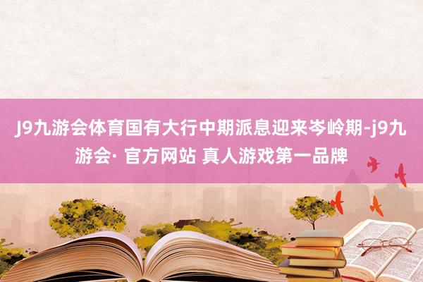 J9九游会体育国有大行中期派息迎来岑岭期-j9九游会· 官方网站 真人游戏第一品牌