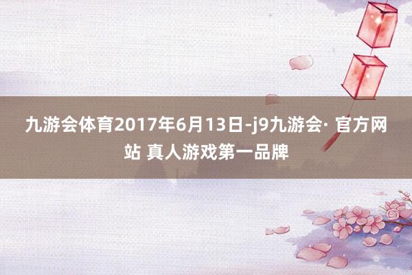 九游会体育2017年6月13日-j9九游会· 官方网站 真人游戏第一品牌
